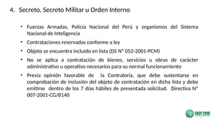 77
• Fuerzas Armadas, Policía Nacional del Perú y organismos del Sistema
Nacional de Inteligencia
• Contrataciones reservadas conforme a ley
• Objeto se encuentra incluido en lista (DS Nº 052-2001-PCM)
• No se aplica a contratación de bienes, servicios u obras de carácter
administrativo u operativo necesarios para su normal funcionamiento
• Previa opinión favorable de la Contraloría, que debe sustentarse en
comprobación de inclusión del objeto de contratación en dicha lista y debe
emitirse dentro de los 7 días hábiles de presentada solicitud. Directiva Nº
007-2001-CG/B140
4. Secreto, Secreto Militar u Orden Interno
 