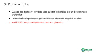 78
• Cuando los bienes y servicios solo puedan obtenerse de un determinado
proveedor.
• Un determinado proveedor posea derechos exclusivos respecto de ellos.
• Verificación debe realizarse en el mercado peruano.
5. Proveedor Único
 