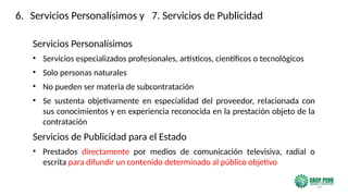 79
Servicios Personalísimos
• Servicios especializados profesionales, artísticos, científicos o tecnológicos
• Solo personas naturales
• No pueden ser materia de subcontratación
• Se sustenta objetivamente en especialidad del proveedor, relacionada con
sus conocimientos y en experiencia reconocida en la prestación objeto de la
contratación
Servicios de Publicidad para el Estado
• Prestados directamente por medios de comunicación televisiva, radial o
escrita para difundir un contenido determinado al público objetivo
6. Servicios Personalísimos y 7. Servicios de Publicidad
 