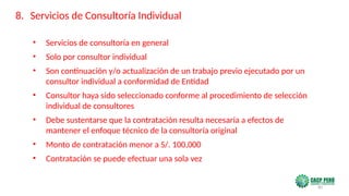 80
• Servicios de consultoría en general
• Solo por consultor individual
• Son continuación y/o actualización de un trabajo previo ejecutado por un
consultor individual a conformidad de Entidad
• Consultor haya sido seleccionado conforme al procedimiento de selección
individual de consultores
• Debe sustentarse que la contratación resulta necesaria a efectos de
mantener el enfoque técnico de la consultoría original
• Monto de contratación menor a S/. 100,000
• Contratación se puede efectuar una sola vez
8. Servicios de Consultoría Individual
 