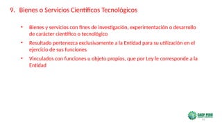 81
• Bienes y servicios con fines de investigación, experimentación o desarrollo
de carácter científico o tecnológico
• Resultado pertenezca exclusivamente a la Entidad para su utilización en el
ejercicio de sus funciones
• Vinculados con funciones u objeto propios, que por Ley le corresponde a la
Entidad
9. Bienes o Servicios Científicos Tecnológicos
 