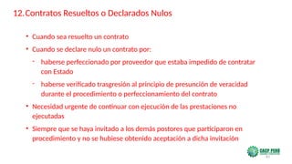 83
• Cuando sea resuelto un contrato
• Cuando se declare nulo un contrato por:
- haberse perfeccionado por proveedor que estaba impedido de contratar
con Estado
- haberse verificado trasgresión al principio de presunción de veracidad
durante el procedimiento o perfeccionamiento del contrato
• Necesidad urgente de continuar con ejecución de las prestaciones no
ejecutadas
• Siempre que se haya invitado a los demás postores que participaron en
procedimiento y no se hubiese obtenido aceptación a dicha invitación
12.Contratos Resueltos o Declarados Nulos
 