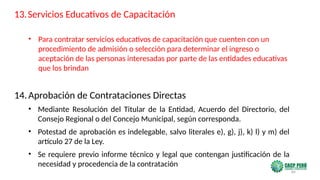 84
• Para contratar servicios educativos de capacitación que cuenten con un
procedimiento de admisión o selección para determinar el ingreso o
aceptación de las personas interesadas por parte de las entidades educativas
que los brindan
14.Aprobación de Contrataciones Directas
• Mediante Resolución del Titular de la Entidad, Acuerdo del Directorio, del
Consejo Regional o del Concejo Municipal, según corresponda.
• Potestad de aprobación es indelegable, salvo literales e), g), j), k) l) y m) del
artículo 27 de la Ley.
• Se requiere previo informe técnico y legal que contengan justificación de la
necesidad y procedencia de la contratación
13.Servicios Educativos de Capacitación
 