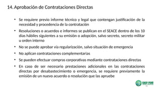 85
• Se requiere previo informe técnico y legal que contengan justificación de la
necesidad y procedencia de la contratación
• Resoluciones o acuerdos e informes se publican en el SEACE dentro de los 10
días hábiles siguientes a su emisión o adopción, salvo secreto, secreto militar
u orden interno
• No se puede aprobar vía regularización, salvo situación de emergencia
• No aplican contrataciones complementarias
• Se pueden efectuar compras corporativas mediante contrataciones directas
• En caso de ser necesario prestaciones adicionales en las contrataciones
directas por desabastecimiento o emergencia, se requiere previamente la
emisión de un nuevo acuerdo o resolución que las apruebe
14.Aprobación de Contrataciones Directas
 