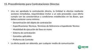 86
• Una vez aprobada la contratación directa, la Entidad la efectúa mediante
acciones inmediatas, requiriéndose invitar a un solo proveedor, cuya oferta
cumpla con las características y condiciones establecidas en las Bases, que
deben contener como mínimo:
- Denominación del objeto de contratación
- Especificaciones Técnicas, Términos de Referencia o Expediente Técnico
- Modalidad de ejecución de llave en mano
- Sistema de contratación
- Garantías aplicables
- Proforma de Contrato
• La oferta puede ser obtenida, por cualquier medio de comunicación
15.Procedimiento para Contrataciones Directas
 