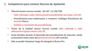 88
• Tribunal conoce recurso cuando: (65 UIT = S/.256,750)
- Valor estimado o valor referencial del procedimiento sea mayor a 65 UIT.
- Procedimiento para implementar o mantener Catálogos Electrónicos de
Acuerdo Marco.
- Nulidad o cancelación de procedimiento.
• Titular de la Entidad conoce recurso cuando valor estimado o valor
referencial es igual o menor a 65 UIT.
• Actos dictados durante el desarrollo del procedimiento de selección, desde
convocatoria hasta antes del perfeccionamiento del contrato.
• Solo se puede interponer luego de otorgada la Buena Pro.
1. Competencia para conocer Recurso de Apelación
 