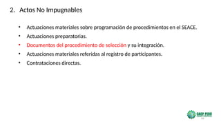 89
• Actuaciones materiales sobre programación de procedimientos en el SEACE.
• Actuaciones preparatorias.
• Documentos del procedimiento de selección y su integración.
• Actuaciones materiales referidas al registro de participantes.
• Contrataciones directas.
2. Actos No Impugnables
 