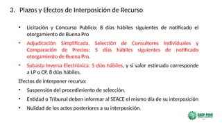 90
• Licitación y Concurso Publico: 8 días hábiles siguientes de notificado el
otorgamiento de Buena Pro
• Adjudicación Simplificada, Selección de Consultores Individuales y
Comparación de Precios: 5 días hábiles siguientes de notificado
otorgamiento de Buena Pro.
• Subasta Inversa Electrónica: 5 días hábiles, y si valor estimado corresponde
a LP o CP, 8 días hábiles.
Efectos de interponer recurso:
• Suspensión del procedimiento de selección.
• Entidad o Tribunal deben informar al SEACE el mismo día de su interposición
• Nulidad de los actos posteriores a su interposición.
3. Plazos y Efectos de Interposición de Recurso
 