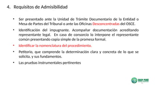 91
• Ser presentado ante la Unidad de Trámite Documentario de la Entidad o
Mesa de Partes del Tribunal o ante las Oficinas Desconcentradas del OSCE.
• Identificación del impugnante. Acompañar documentación acreditando
representante legal. En caso de consorcio lo interpone el representante
común presentando copia simple de la promesa formal.
• Identificar la nomenclatura del procedimiento.
• Petitorio, que comprende la determinación clara y concreta de lo que se
solicita, y sus fundamentos.
• Las pruebas instrumentales pertinentes
4. Requisitos de Admisibilidad
 
