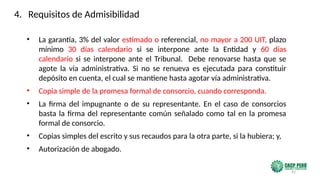 92
• La garantía, 3% del valor estimado o referencial, no mayor a 200 UIT, plazo
mínimo 30 días calendario si se interpone ante la Entidad y 60 días
calendario si se interpone ante el Tribunal. Debe renovarse hasta que se
agote la vía administrativa. Si no se renueva es ejecutada para constituir
depósito en cuenta, el cual se mantiene hasta agotar vía administrativa.
• Copia simple de la promesa formal de consorcio, cuando corresponda.
• La firma del impugnante o de su representante. En el caso de consorcios
basta la firma del representante común señalado como tal en la promesa
formal de consorcio.
• Copias simples del escrito y sus recaudos para la otra parte, si la hubiera; y,
• Autorización de abogado.
4. Requisitos de Admisibilidad
 