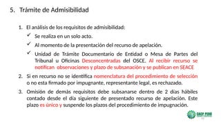 93
1. El análisis de los requisitos de admisibilidad:
 Se realiza en un solo acto.
 Al momento de la presentación del recurso de apelación.
 Unidad de Trámite Documentario de Entidad o Mesa de Partes del
Tribunal u Oficinas Desconcentradas del OSCE. Al recibir recurso se
notifican observaciones y plazo de subsanación y se publican en SEACE
2. Si en recurso no se identifica nomenclatura del procedimiento de selección
o no esta firmado por impugnante, representante legal, es rechazado.
3. Omisión de demás requisitos debe subsanarse dentro de 2 días hábiles
contado desde el día siguiente de presentado recurso de apelación. Este
plazo es único y suspende los plazos del procedimiento de impugnación.
5. Trámite de Admisibilidad
 