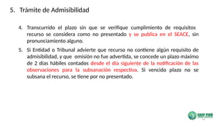 94
4. Transcurrido el plazo sin que se verifique cumplimiento de requisitos
recurso se considera como no presentado y se publica en el SEACE, sin
pronunciamiento alguno.
5. Si Entidad o Tribunal advierte que recurso no contiene algún requisito de
admisibilidad, y que omisión no fue advertida, se concede un plazo máximo
de 2 días hábiles contados desde el día siguiente de la notificación de las
observaciones para la subsanación respectiva. Si vencido plazo no se
subsana el recurso, se tiene por no presentado.
5. Trámite de Admisibilidad
 