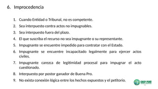 95
1. Cuando Entidad o Tribunal, no es competente.
2. Sea interpuesto contra actos no impugnables.
3. Sea interpuesto fuera del plazo.
4. El que suscriba el recurso no sea impugnante o su representante.
5. Impugnante se encuentre impedido para contratar con el Estado.
6. Impugnante se encuentre incapacitado legalmente para ejercer actos
civiles.
7. Impugnante carezca de legitimidad procesal para impugnar el acto
cuestionado.
8. Interpuesto por postor ganador de Buena Pro.
9. No exista conexión lógica entre los hechos expuestos y el petitorio.
6. Improcedencia
 