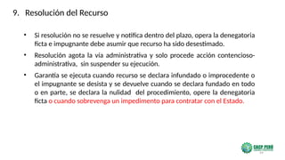 99
• Si resolución no se resuelve y notifica dentro del plazo, opera la denegatoria
ficta e impugnante debe asumir que recurso ha sido desestimado.
• Resolución agota la vía administrativa y solo procede acción contencioso-
administrativa, sin suspender su ejecución.
• Garantía se ejecuta cuando recurso se declara infundado o improcedente o
el impugnante se desista y se devuelve cuando se declara fundado en todo
o en parte, se declara la nulidad del procedimiento, opere la denegatoria
ficta o cuando sobrevenga un impedimento para contratar con el Estado.
9. Resolución del Recurso
 