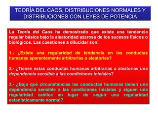 TEORÍA DEL CAOS, DISTRIBUCIONES NORMALES Y
DISTRIBUCIONES CON LEYES DE POTENCIA
La Teoría del Caos ha demostrado que existe una tendencia
regular básica bajo la aleatoridad azarosa de los sucesos físicos o
biológicos. Las cuestiones a dilucidar son:
1.- ¿Existe una regularidad de tendencia en las conductas
humanas aparentemente arbitrarias o aleatorias?
2.- ¿Tienen estas conductas humanas arbitrarias o aleatorias una
dependencia sensible a las condiciones iniciales?
3.- ¿Bajo qué circunstancias las conductas humanas tienen una
dependencia sensible a las condiciones iniciales y siguen una
regularidad caótica en lugar de seguir una regularidad
estadísticamente normal?
 