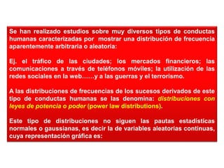 Se han realizado estudios sobre muy diversos tipos de conductas
humanas caracterizadas por mostrar una distribución de frecuencia
aparentemente arbitraria o aleatoria:
Ej. el tráfico de las ciudades; los mercados financieros; las
comunicaciones a través de teléfonos móviles; la utilización de las
redes sociales en la web……y a las guerras y el terrorismo.
A las distribuciones de frecuencias de los sucesos derivados de este
tipo de conductas humanas se las denomina: distribuciones con
leyes de potencia o poder (power law distributions).
Este tipo de distribuciones no siguen las pautas estadísticas
normales o gaussianas, es decir la de variables aleatorias continuas,
cuya representación gráfica es:
 