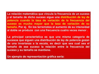 La relación matemática que vincula la frecuencia de un suceso
y el tamaño de dicho suceso sigue una distribución de ley de
potencia cuando la tasa de variación de la frecuencia del
suceso es mucho mayor que la tasa de variación de su
tamaño. Por ej. En los terremotos el aumento de su intensidad
al doble se produce con una frecuencia cuatro veces menor .
La principal característica es que una misma categoría de
sucesos que siguen una distribución de ley de potencia gozan
de una invarianza a la escala, es decir que sea cual sea el
tamaño de ese suceso la relación entre la frecuencia del
suceso y su tamaño se mantiene.
Un ejemplo de representación gráfica sería:
 
