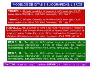 MODELOS DE CITAS BIBLIOGRÁFICAS: LIBROS
TIMOTEO, J.- Historia y modelos de la comunicación en el siglo XX. El
nuevo orden informativo.- Edit. Ariel. Barcelona, 1987; pág. 31.
TIMOTEO, J.- Historia y modelos de la comunicación en el siglo XX. El
nuevo orden informativo.- Edit. Ariel. Barcelona, 1987; pág. 31.
MERLE, M.- “Le rôle de l’information dans le processus de la
communication internationale”.- Forces et enjeux dans les relations
internationales.- Edit. Economica. París, 2ª ed., 1985; págs. 352-353.
MERLE, M.- “Le rôle de l’information dans le processus de la
communication internationale”.- Forces et enjeux dans les relations
internationales.- Edit. Economica. París, 2ª ed., 1985; págs. 352-353.
TIMOTEO, J.- op. cit. ; pág. 31 -o bien- TIMOTEO, J.- Historia…op. cit.; pág. 31
DUROSELLE, J.B.- L'Europe de 1815 à nos jours. Vie politique et relations
internationales.- Edit. Presses Universitaires de France. París. (traducción al
castellano de Ana Sallés.- Europa de 1815 a nuestros días. Vida política y
relaciones internacionales.- Edit. Labor. Barcelona, 3ª ed. 1974; pág. 5)
 