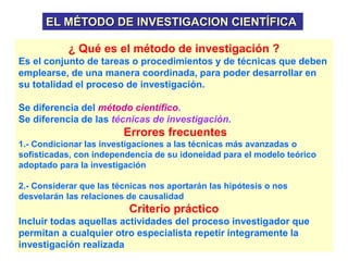 EL MÉTODO DE INVESTIGACION CIENTÍFICA
¿ Qué es el método de investigación ?
Es el conjunto de tareas o procedimientos y de técnicas que deben
emplearse, de una manera coordinada, para poder desarrollar en
su totalidad el proceso de investigación.
Se diferencia del método científico.
Se diferencia de las técnicas de investigación.
Errores frecuentes
1.- Condicionar las investigaciones a las técnicas más avanzadas o
sofisticadas, con independencia de su idoneidad para el modelo teórico
adoptado para la investigación
2.- Considerar que las técnicas nos aportarán las hipótesis o nos
desvelarán las relaciones de causalidad
Criterio práctico
Incluir todas aquellas actividades del proceso investigador que
permitan a cualquier otro especialista repetir íntegramente la
investigación realizada
 