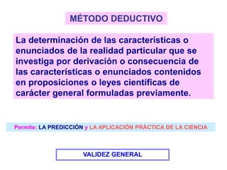 MÉTODO DEDUCTIVO
La determinación de las características o
enunciados de la realidad particular que se
investiga por derivación o consecuencia de
las características o enunciados contenidos
en proposiciones o leyes científicas de
carácter general formuladas previamente.
VALIDEZ GENERAL
Permite: LA PREDICCIÓN y LA APLICACIÓN PRÁCTICA DE LA CIENCIA
 