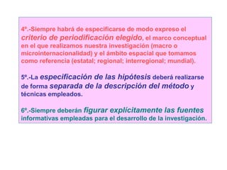 4º.-Siempre habrá de especificarse de modo expreso el
criterio de periodificación elegido, el marco conceptual
en el que realizamos nuestra investigación (macro o
microinternacionalidad) y el ámbito espacial que tomamos
como referencia (estatal; regional; interregional; mundial).
5º.-La especificación de las hipótesis deberá realizarse
de forma separada de la descripción del método y
técnicas empleados.
6º.-Siempre deberán figurar explícitamente las fuentes
informativas empleadas para el desarrollo de la investigación.
 