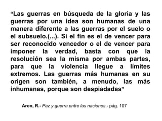 “Las guerras en búsqueda de la gloria y las
guerras por una idea son humanas de una
manera diferente a las guerras por el suelo o
el subsuelo.(...). Si el fin es el de vencer para
ser reconocido vencedor o el de vencer para
imponer la verdad, basta con que la
resolución sea la misma por ambas partes,
para que la violencia llegue a límites
extremos. Las guerras más humanas en su
origen son también, a menudo, las más
inhumanas, porque son despiadadas”
Aron, R.- Paz y guerra entre las naciones.- pág. 107
 
