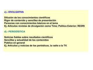 c).- DIVULGATIVA
Difusión de los conocimientos científicos
Rigor de contenido y sencillez de presentación
Personas con conocimientos básicos en el tema
Ej. Artículos revistas de divulgación como Time; Política Exterior; REDRI
d).- PERIODÍSTICA
Noticias fiables sobre resultados científicos
Sencillez y actualidad de los contenidos
Público en general
Ej. Artículos y noticias de los periódicos, la radio o la TV.
 