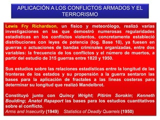 APLICACIÓN A LOS CONFLICTOS ARMADOS Y EL
TERRORISMO
Lewis Fry Richardson, un físico y meteorólogo, realizó varias
investigaciones en las que demostró numerosas regularidades
estadísticas en los conflictos violentos, concretamente estableció
distribuciones con leyes de potencia (log. Base 10), ya fuesen en
guerras o actuaciones de bandas criminales organizadas, entre dos
variables: la frecuencia de los conflictos y el número de muertos, a
partir del estudio de 315 guerras entre 1820 y 1950.
Sus estudios sobre las relaciones estadísticas entre la longitud de las
fronteras de los estados y su propensión a la guerra sentaron las
bases para la aplicación de fractales a las líneas costeras para
determinar su longitud que realizó Mandelbrot.
Constituyó junto con Quincy Wright; Pitirim Sorokin; Kenneth
Boulding; Anatol Rapaport las bases para los estudios cuantitativos
sobre el conflicto.
Arms and Insecurity (1949) Statistics of Deadly Quarrels (1950)
 