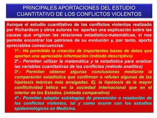 Aunque el estudio cuantitativo de los conflictos violentos realizado
por Richardson y otros autores no aportan una explicación sobre las
causas que originan las relaciones estadístico-matemáticas, sí nos
permite encontrar los patrones de su evolución y, por tanto, aporta
apreciables consecuencias:
1ª.- Ha permitido la creación de importantes bases de datos que
aportan una apreciable información (método descriptivo)
2ª.- Permiten utilizar la matemática y la estadística para analizar
las variables cuantitativas de los conflictos (método analítico)
3ª.- Permiten obtener algunas conclusiones mediante la
comparación estadística que confirman o refutan algunas de las
hipótesis teóricas más arraigadas. Ej. la hipótesis de la mayor
conflictividad bélica en la sociedad internacional que en el
interior de los Estados. (método comparativo)
4ª.- Permiten adoptar estrategias de prevención o resolución de
los conflictos violentos, tal y como ocurre con los estudios
epidemiológicos en Medicina.
PRINCIPALES APORTACIONES DEL ESTUDIO
CUANTITATIVO DE LOS CONFLICTOS VIOLENTOS
 