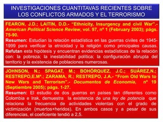 INVESTIGACIONES CUANTITAVAS RECIENTES SOBRE
LOS CONFLICTOS ARMADOS Y EL TERRORISMO
FEARON, J.D.; LAITIN, D.D.- “Ethnicity, Insurgency and civil War”.-
American Political Science Review, vol. 97, nº 1 (February 2003); págs.
75-90.
Resumen: Estudian la relación estadística en las guerras civiles de 1945-
1999 para verificar la etnicidad y la religión como principales causas.
Refutan esta hipótesis y encuentran evidencias estadísticas de la relación
con: la pobreza; la inestabilidad política; la configuración abrupta del
territorio y la existencia de poblaciones numerosas.
JOHNSON, N.; SPAGAT, M.; BOHÓRQUEZ, J.C.; SUÁREZ,N.;
RESTREPO,E.Mª.; ZARAMA, R.; RESTREPO, J.A.- “From Old Wars to
New Wars and Terrorism”.- Documentos de Economía, nº 19
(Septiembre 2005); págs. 1-27.
Resumen: El estudio de dos guerras en países tan diferentes como
Colombia e Irak, demuestra la existencia de una ley de potencia que
relaciona la frecuencia de actividades violentas con el grado de
victimización (muertos+heridos). En ambos casos y a pesar de sus
diferencias, el coeficiente tendió a 2,5.
 