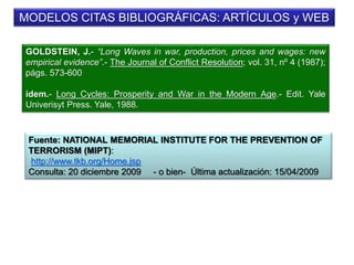 MODELOS CITAS BIBLIOGRÁFICAS: ARTÍCULOS y WEB
GOLDSTEIN, J.- “Long Waves in war, production, prices and wages: new
empirical evidence”.- The Journal of Conflict Resolution; vol. 31, nº 4 (1987);
págs. 573-600
ídem.- Long Cycles: Prosperity and War in the Modern Age.- Edit. Yale
Univerisyt Press. Yale, 1988.
Fuente: NATIONAL MEMORIAL INSTITUTE FOR THE PREVENTION OF
TERRORISM (MIPT):
http://www.tkb.org/Home.jsp
Consulta: 20 diciembre 2009 - o bien- Última actualización: 15/04/2009
 