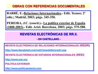 OBRAS CON REFERENCIAS DOCUMENTALES
BARBÉ, E.-Relaciones Internacionales.- Edit. Tecnos; 2ª
edic.; Madrid, 2003; págs. 345-350.
PEREIRA, J.C. (coord.).- La política exterior de España
(1800-2003).- Edit. Ariel. Barcelona, 2003; págs. 575-588.
REVISTAS ELECTRÓNICAS DE RR.II.
- EN CASTELLANO -
REVISTA ELECTRÓNICA DE RELACIONES INTERNACIONALES (REDRI)
http://www.iberglobal.com/redri/newslettersredri.asp
REVISTA ELECTRÓNICA DE ESTUDIOS INTERNACIONALES (REEI)
http://www.reei.org
POLÍTICA EXTERIOR
http://www.politicaexterior.com
 