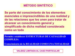 MÉTODO SINTÉTICO
VALIDEZ LIMITADA AL CASO PARTICULAR
Se parte del conocimiento de los elementos
esenciales e imprescindibles de una realidad y
de las relaciones que los unen para tratar de
alcanzar un conocimiento general y
simplificado de dicha realidad considerada
como un todo
Permite: establecer ESTRUCTURAS DE CAUSALIDAD
COMPLEJA
Conocimiento de la REALIDAD COMO UNA TOTALIDAD
 