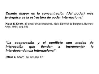 “Cuanto mayor es la concentración (del poder) más
jerárquica es la estructura de poder internacional”
(Klaus E. Knorr.- El poder de las naciones.- Edit. Editorial de Belgrano. Buenos
Aires, 1981; pág. 51)
“La cooperación y el conflicto son modos de
interacción que tienden a incrementar la
interdependencia internacional”
(Klaus E. Knorr.- op. cit.; pág. 61
 