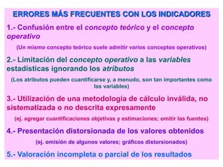 ERRORES MÁS FRECUENTES CON LOS INDICADORES
1.- Confusión entre el concepto teórico y el concepto
operativo
(Un mismo concepto teórico suele admitir varios conceptos operativos)
2.- Limitación del concepto operativo a las variables
estadísticas ignorando los atributos
(Los atributos pueden cuantificarse y, a menudo, son tan importantes como
las variables)
3.- Utilización de una metodología de cálculo inválida, no
sistematizada o no descrita expresamente
(ej. agregar cuantificaciones objetivas y estimaciones; omitir las fuentes)
4.- Presentación distorsionada de los valores obtenidos
(ej. omisión de algunos valores; gráficos distorsionados)
5.- Valoración incompleta o parcial de los resultados
 