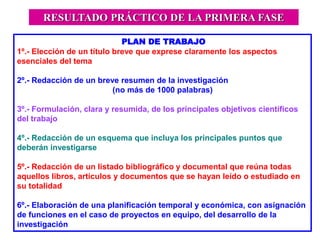 PLAN DE TRABAJO
1º.- Elección de un título breve que exprese claramente los aspectos
esenciales del tema
2º.- Redacción de un breve resumen de la investigación
(no más de 1000 palabras)
3º.- Formulación, clara y resumida, de los principales objetivos científicos
del trabajo
4º.- Redacción de un esquema que incluya los principales puntos que
deberán investigarse
5º.- Redacción de un listado bibliográfico y documental que reúna todas
aquellos libros, artículos y documentos que se hayan leído o estudiado en
su totalidad
6º.- Elaboración de una planificación temporal y económica, con asignación
de funciones en el caso de proyectos en equipo, del desarrollo de la
investigación
RESULTADO PRÁCTICO DE LA PRIMERA FASE
 