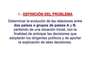 1.- DEFINICIÓN DEL PROBLEMA
Determinar la evolución de las relaciones entre
dos países o grupos de países A y B,
partiendo de una situación inicial, con la
finalidad de anticipar las decisiones que
adoptarán los dirigentes políticos y de aportar
la explicación de tales decisiones.
 