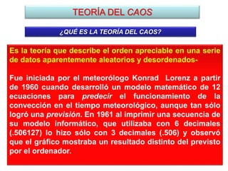 TEORÍA DEL CAOS
¿QUÉ ES LA TEORÍA DEL CAOS?
Es la teoría que describe el orden apreciable en una serie
de datos aparentemente aleatorios y desordenados-
Fue iniciada por el meteorólogo Konrad Lorenz a partir
de 1960 cuando desarrolló un modelo matemático de 12
ecuaciones para predecir el funcionamiento de la
convección en el tiempo meteorológico, aunque tan sólo
logró una previsión. En 1961 al imprimir una secuencia de
su modelo informático, que utilizaba con 6 decimales
(.506127) lo hizo sólo con 3 decimales (.506) y observó
que el gráfico mostraba un resultado distinto del previsto
por el ordenador.
 