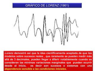 GRÁFICO DE LORENZ (1961)
Lorenz demostró así que la idea científicamente aceptada de que los
modelos sobre sucesos reales , que raramente se pueden medir más
allá de 3 decimales, pueden llegar a diferir notablemente cuando se
consideran las mínimas variaciones marginales que pueden ocurrir
desde el inicio, es decir son sucesos o sistemas con una
dependencia sensible a las condiciones iniciales.
 