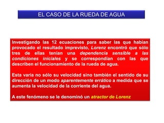 EL CASO DE LA RUEDA DE AGUA
Investigando las 12 ecuaciones para saber las que habían
provocado el resultado imprevisto, Lorenz encontró que sólo
tres de ellas tenían una dependencia sensible a las
condiciones iniciales y se correspondían con las que
describen el funcionamiento de la rueda de agua.
Esta varía no sólo su velocidad sino también el sentido de su
dirección de un modo aparentemente errático a medida que se
aumenta la velocidad de la corriente del agua.
A este fenómeno se le denominó un atractor de Lorenz
 