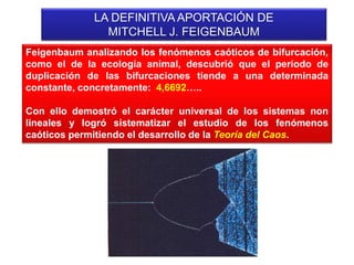LA DEFINITIVA APORTACIÓN DE
MITCHELL J. FEIGENBAUM
Feigenbaum analizando los fenómenos caóticos de bifurcación,
como el de la ecología animal, descubrió que el período de
duplicación de las bifurcaciones tiende a una determinada
constante, concretamente: 4,6692…..
Con ello demostró el carácter universal de los sistemas non
lineales y logró sistematizar el estudio de los fenómenos
caóticos permitiendo el desarrollo de la Teoría del Caos.
 