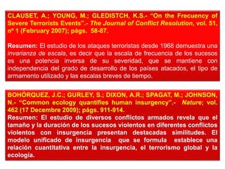CLAUSET, A.; YOUNG, M.; GLEDISTCH, K.S.- “On the Frecuency of
Severe Terrorists Events”.- The Journal of Conflict Resolution, vol. 51,
nº 1 (February 2007); págs. 58-87.
Resumen: El estudio de los ataques terroristas desde 1968 demuestra una
invarianza de escala, es decir que la escala de frecuencia de los sucesos
es una potencia inversa de su severidad, que se mantiene con
independencia del grado de desarrollo de los países atacados, el tipo de
armamento utilizado y las escalas breves de tiempo.
BOHÓRQUEZ, J.C.; GURLEY, S.; DIXON, A.R.; SPAGAT, M.; JOHNSON,
N.- “Common ecology quantifies human insurgency”.- Nature; vol.
462 (17 Decembre 2009); págs. 911-914.
Resumen: El estudio de diversos conflictos armados revela que el
tamaño y la duración de los sucesos violentos en diferentes conflictos
violentos con insurgencia presentan destacadas similitudes. El
modelo unificado de insurgencia que se formula establece una
relación cuantitativa entre la insurgencia, el terrorismo global y la
ecología.
 