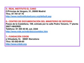 5.- REAL INSTITUTO EL CANO
C/Principe de Vergara, 51, 28006 Madrid
Tfno. 91 781 67 70
http://www.realinstitutoelcano.org/default.asp
6.- CENTRO DE DOCUMENTACIÓN DEL MINISTERIO DE DEFENSA
Paseo de la Castellana, 109, entrada por la calle Pedro Teixeira, 1ª planta
28071-MADRID.
Teléfono: 91 395 50 00, ext. 2444
http://www.mde.es/mde/docs/centdoc.htm
7.- FUNDACIÓN CIDOB
c/ Elisabets,12, 08001 Barcelona
Tfno: 93-302-64-95
http://www.cidob.org
 