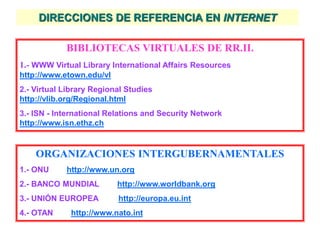 DIRECCIONES DE REFERENCIA EN INTERNET
BIBLIOTECAS VIRTUALES DE RR.II.
1.- WWW Virtual Library International Affairs Resources
http://www.etown.edu/vl
2.- Virtual Library Regional Studies
http://vlib.org/Regional.html
3.- ISN - International Relations and Security Network
http://www.isn.ethz.ch
ORGANIZACIONES INTERGUBERNAMENTALES
1.- ONU http://www.un.org
2.- BANCO MUNDIAL http://www.worldbank.org
3.- UNIÓN EUROPEA http://europa.eu.int
4.- OTAN http://www.nato.int
 