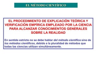 EL MÉTODO CIENTÍFICO
EL PROCEDIMIENTO DE EXPLICACIÓN TEÓRICA Y
VERIFICACIÓN EMPÍRICA EMPLEADO POR LA CIENCIA
PARA ALCANZAR CONOCIMIENTOS GENERALES
SOBRE LA REALIDAD
En sentido estricto no se debe hablar del método científico sino de
los métodos científicos, debido a la pluralidad de métodos que
todas las ciencias utilizan simultáneamente.
 