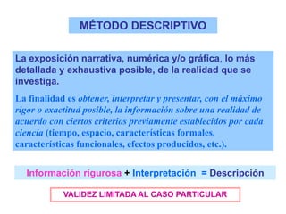 MÉTODO DESCRIPTIVO
La exposición narrativa, numérica y/o gráfica, lo más
detallada y exhaustiva posible, de la realidad que se
investiga.
La finalidad es obtener, interpretar y presentar, con el máximo
rigor o exactitud posible, la información sobre una realidad de
acuerdo con ciertos criterios previamente establecidos por cada
ciencia (tiempo, espacio, características formales,
características funcionales, efectos producidos, etc.).
Información rigurosa + Interpretación = Descripción
VALIDEZ LIMITADA AL CASO PARTICULAR
 