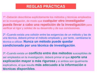 REGLAS PRÁCTICAS
1º.-Deberán describirse explícitamente los métodos y técnicas empleados
en la investigación, de modo que cualquier otro investigador
pueda llevar a cabo una repetición de la investigación para
verificar el rigor y solidez de su desarrollo y de sus conclusiones.
2º.-Cuando exista una colisión entre las exigencias de un método y las de
una técnica, deberá primar el método empleado y, por tanto, cambiarse la
técnica a utilizar. Nunca un método puede quedar
condicionado por una técnica de investigación.
3º.-Cuando exista un conflicto entre dos métodos susceptibles de
ser empleados en la investigación, deberá primar el que aporte una
explicación mayor o más rigurosa y si ambos son igualmente
explicativos, el que resulte más adecuado a la información o
técnicas disponibles.
 