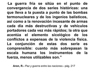 “La guerra fría se sitúa en el punto de
convergencia de dos series históricas: una
que lleva a la puesta a punto de las bombas
termonucleares y de los ingenios balísticos,
así como a la renovación incesante de armas
cada día más destructivas y de vehículos
portadores cada vez más rápidos; la otra que
acentúa el elemento sicológico de los
conflictos a expensas de la violencia física.
La conjunción de estas dos serie es
comprensible: cuanto más sobrepasan la
escala humana los instrumentos de la
fuerza, menos utilizables son.”
Aron, R.- Paz y guerra entre las naciones.- pág. 217
 