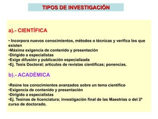 TIPOS DE INVESTIGACIÓN
a).- CIENTÍFICA
• Incorpora nuevos conocimientos, métodos o técnicas y verifica los que
existen
•Máxima exigencia de contenido y presentación
•Dirigido a especialistas
•Exige difusión y publicación especializada
•Ej. Tesis Doctoral; artículos de revistas científicas; ponencias.
b).- ACADÉMICA
•Reúne los conocimientos avanzados sobre un tema científico
•Exigencia de contenido y presentación
•Dirigido a especialistas
•Ej. Tesinas de licenciatura; investigación final de las Maestrías o del 2º
curso de doctorado.
 