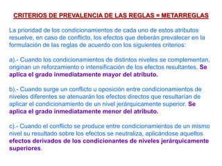 CRITERIOS DE PREVALENCIA DE LAS REGLAS = METARREGLAS
La prioridad de los condicionamientos de cada uno de estos atributos
resuelve, en caso de conflicto, los efectos que deberán prevalecer en la
formulación de las reglas de acuerdo con los siguientes criterios:
a).- Cuando los condicionamientos de distintos niveles se complementan,
originan un reforzamiento o intensificación de los efectos resultantes. Se
aplica el grado inmediatamente mayor del atributo.
b).- Cuando surge un conflicto u oposición entre condicionamientos de
niveles diferentes se atenuarán los efectos directos que resultarían de
aplicar el condicionamiento de un nivel jerárquicamente superior. Se
aplica el grado inmediatamente menor del atributo.
c).- Cuando el conflicto se produce entre condicionamientos de un mismo
nivel su resultado sobre los efectos se neutraliza, aplicándose aquellos
efectos derivados de los condicionantes de niveles jerárquicamente
superiores.
 